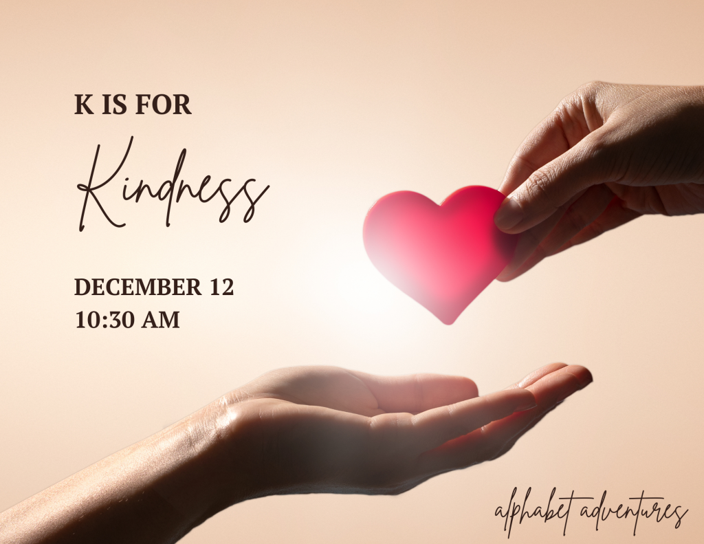 A cupped hand reaching up from the bottom left. A hand holding a red heart reaching down to the other hand. The heart is backlit by the sun.

Text reads: K is for Kindness
December 12
10:30 AM
alphabet adventures