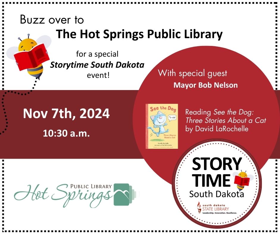 A dotted black square border

a cartoon bee reading a book

Text reading: Buzz over to the Hot Springs Public Library for a special Storytime South Dakota event

a dark red rectangle across the middle of the square, with white text reading: Nov 7th, 2024, 10:30 a.m.

a lighter red circle with text reading: With special guest Mayor Bob Nelson! Reading See the Dog: Three Stories About a Cat by David LaRochelle (with inset picture of the cover of the book, a yellow cover with red text and a picture of a grey cat)

pale green logo for Hot Springs Public Library

round logo for Story Time South Dakota/South Dakota State Library